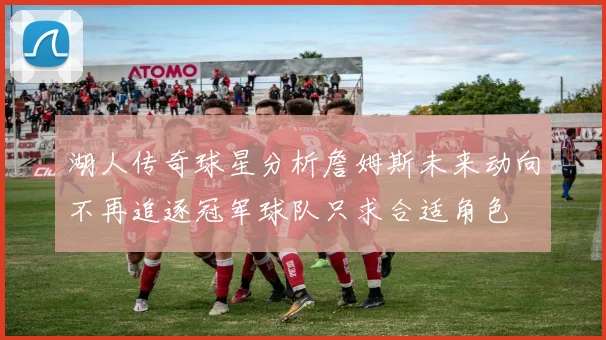 湖人传奇球星分析詹姆斯未来动向不再追逐冠军球队只求合适角色