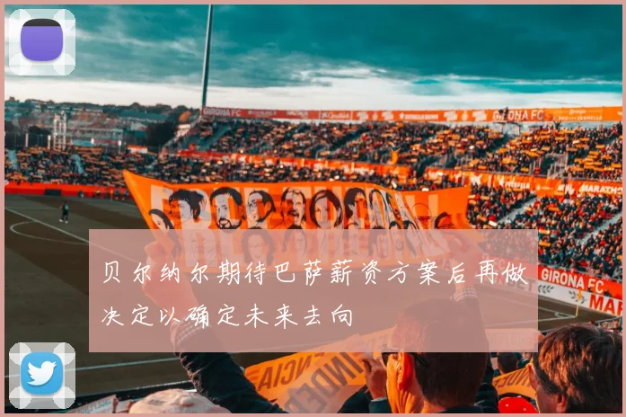 贝尔纳尔期待巴萨薪资方案后再做决定以确定未来去向