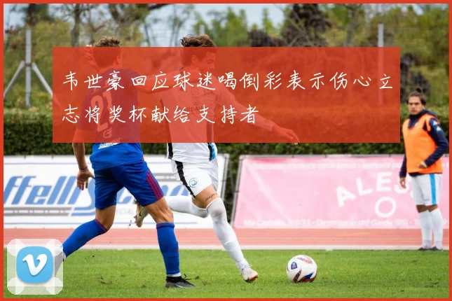 韦世豪回应球迷喝倒彩表示伤心立志将奖杯献给支持者
