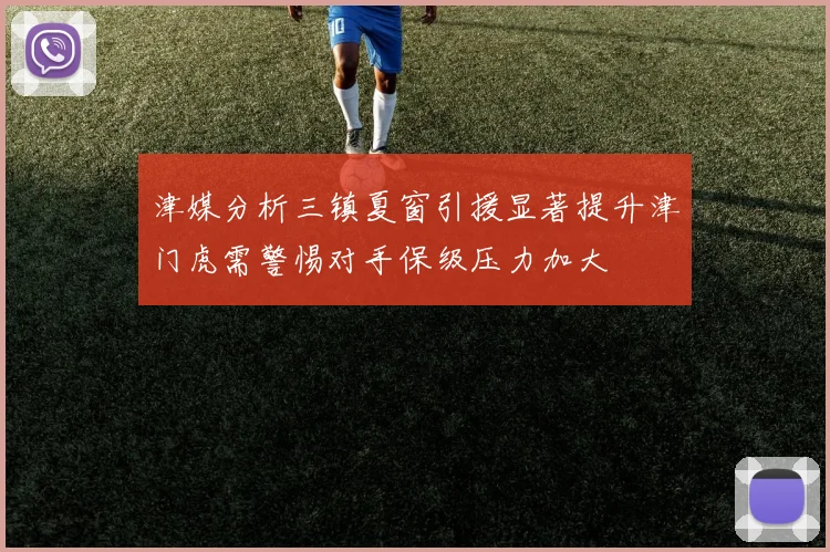 津媒分析三镇夏窗引援显著提升津门虎需警惕对手保级压力加大