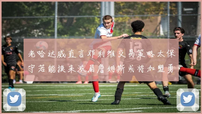 老哈达威直言邓利维交易策略太保守若能换来浓眉詹姆斯或将加盟勇士